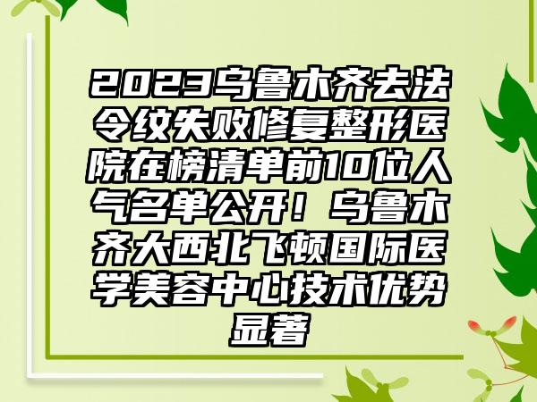 2023乌鲁木齐去法令纹失败修复整形医院在榜清单前10位人气名单公开！乌鲁木齐大西北飞顿国际医学美容中心技术优势显著